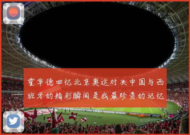 霍华德回忆北京奥运对决中国与西班牙的精彩瞬间是我最珍贵的记忆之一