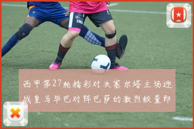 西甲第27轮精彩对决塞尔塔主场迎战皇马毕巴对阵巴萨的激烈较量即将上演