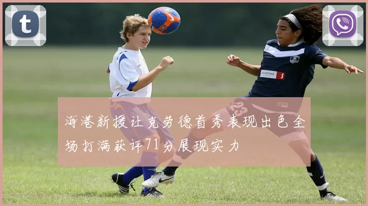 海港新援让克劳德首秀表现出色全场打满获评71分展现实力