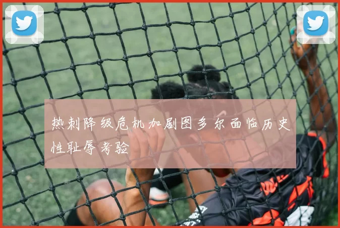 热刺降级危机加剧图多尔面临历史性耻辱考验