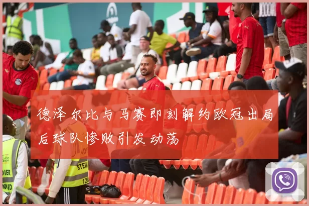 德泽尔比与马赛即刻解约欧冠出局后球队惨败引发动荡