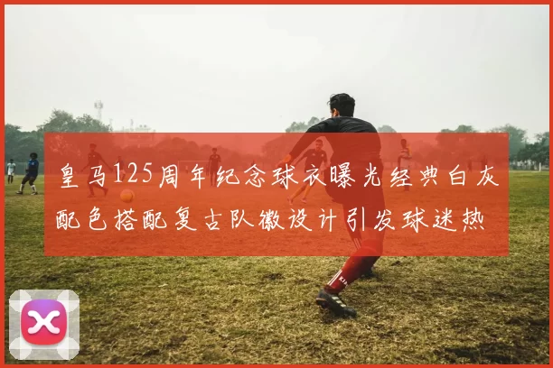 皇马125周年纪念球衣曝光经典白灰配色搭配复古队徽设计引发球迷热议
