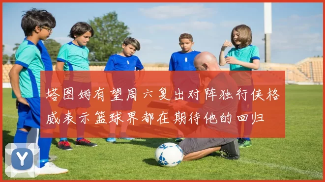 塔图姆有望周六复出对阵独行侠格威表示篮球界都在期待他的回归