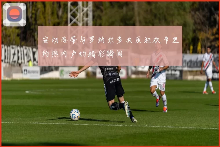 安切洛蒂与罗纳尔多共度狂欢节里约热内卢的精彩瞬间