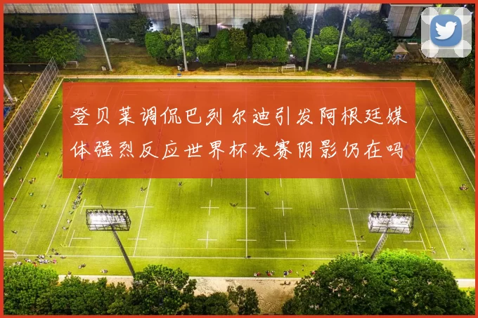 登贝莱调侃巴列尔迪引发阿根廷媒体强烈反应世界杯决赛阴影仍在吗