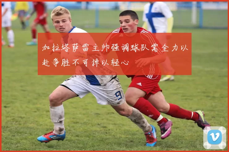 加拉塔萨雷主帅强调球队需全力以赴争胜不可掉以轻心