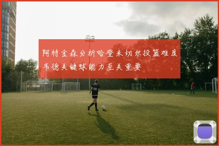 阿特金森分析哈登米切尔投篮难度韦德关键球能力至关重要