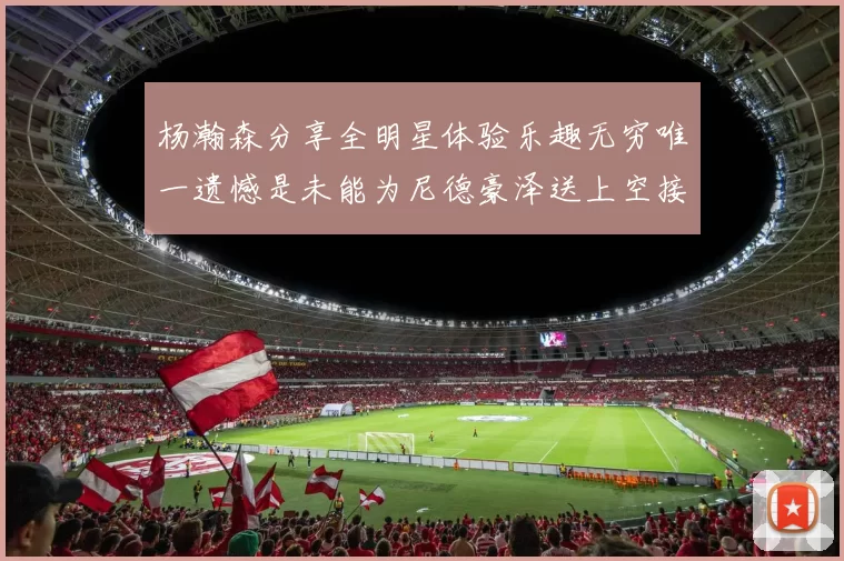 杨瀚森分享全明星体验乐趣无穷唯一遗憾是未能为尼德豪泽送上空接助攻