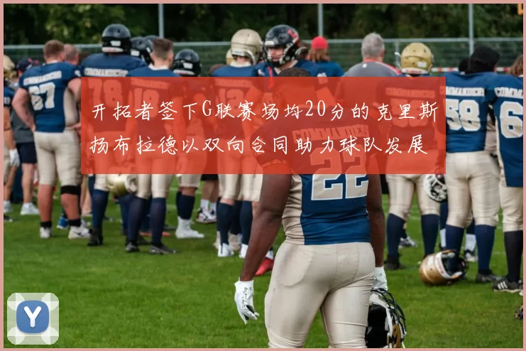 开拓者签下G联赛场均20分的克里斯扬布拉德以双向合同助力球队发展