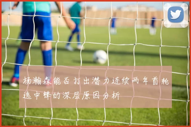 杨瀚森能否打出潜力连续两年首轮选中锋的深层原因分析